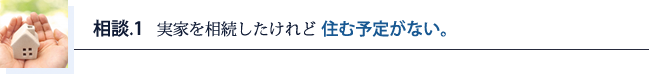 相談.1 実家を相続したけれと住む予定がない。